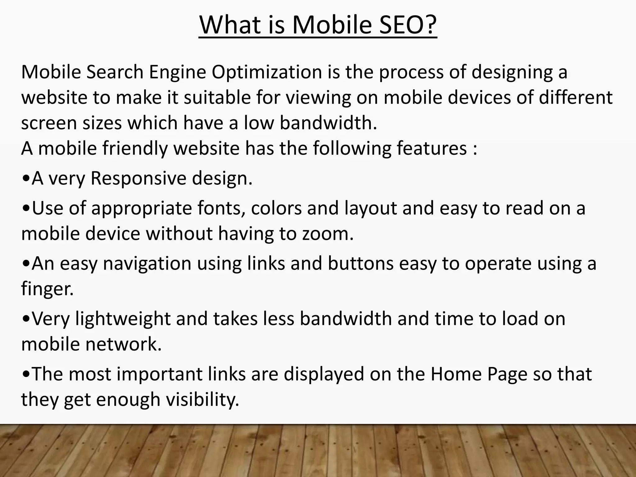 What is Mobile SEO?
Mobile Search Engine Optimization is the process of designing a
website to make it suitable for viewing on mobile devices of different
screen sizes which have a low bandwidth.
A mobile friendly website has the following features :
•A very Responsive design.
•Use of appropriate fonts, colors and layout and easy to read on a
mobile device without having to zoom.
•An easy navigation using links and buttons easy to operate using a
finger.
•Very lightweight and takes less bandwidth and time to load on
mobile network.
•The most important links are displayed on the Home Page so that
they get enough visibility.
 