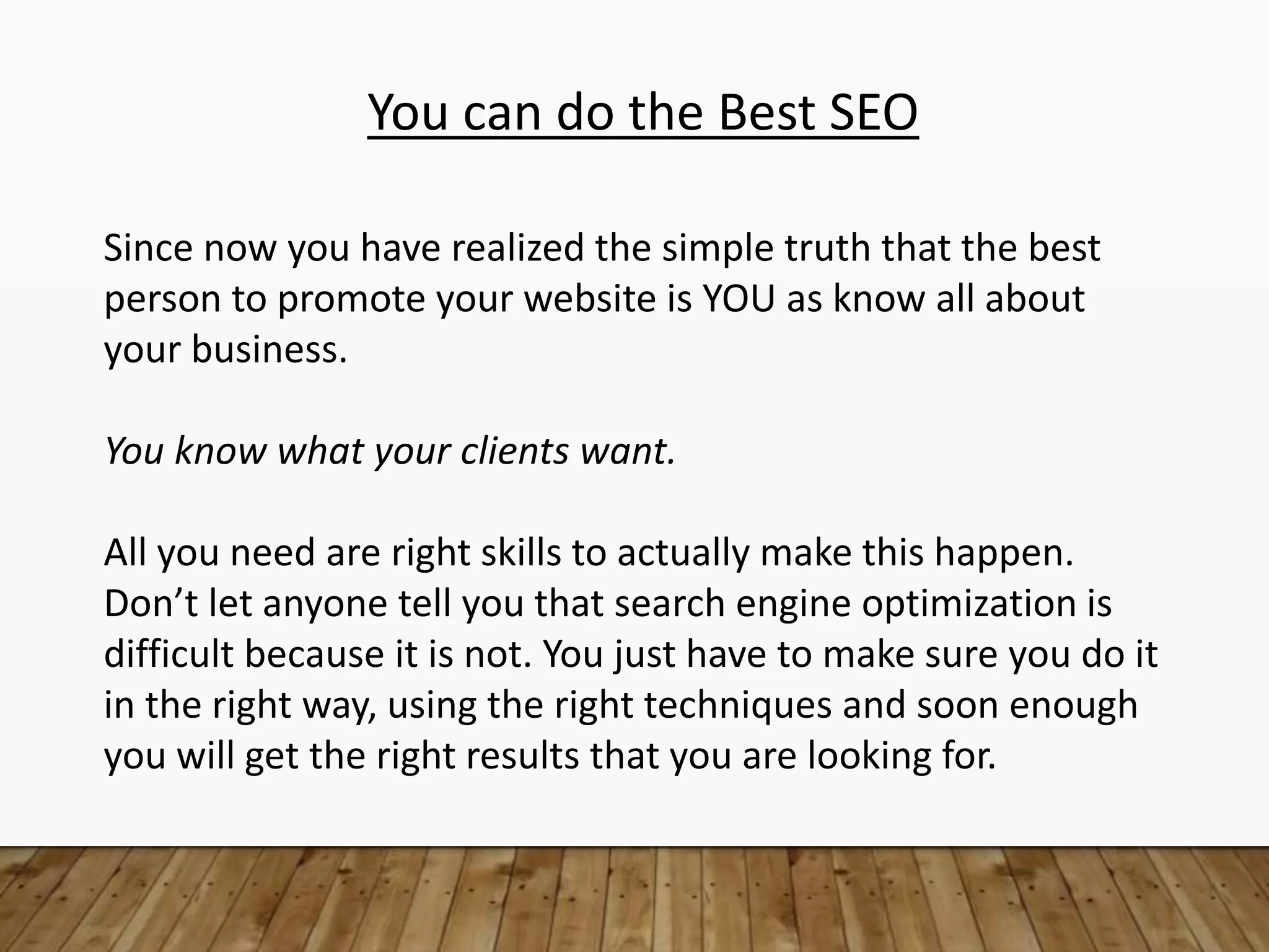 You can do the Best SEO
Since now you have realized the simple truth that the best
person to promote your website is YOU as know all about
your business.
You know what your clients want.
All you need are right skills to actually make this happen.
Don’t let anyone tell you that search engine optimization is
difficult because it is not. You just have to make sure you do it
in the right way, using the right techniques and soon enough
you will get the right results that you are looking for.
 
