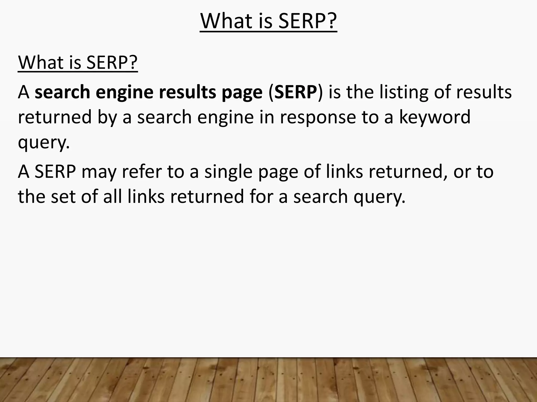What is SERP?
What is SERP?
A search engine results page (SERP) is the listing of results
returned by a search engine in response to a keyword
query.
A SERP may refer to a single page of links returned, or to
the set of all links returned for a search query.
 