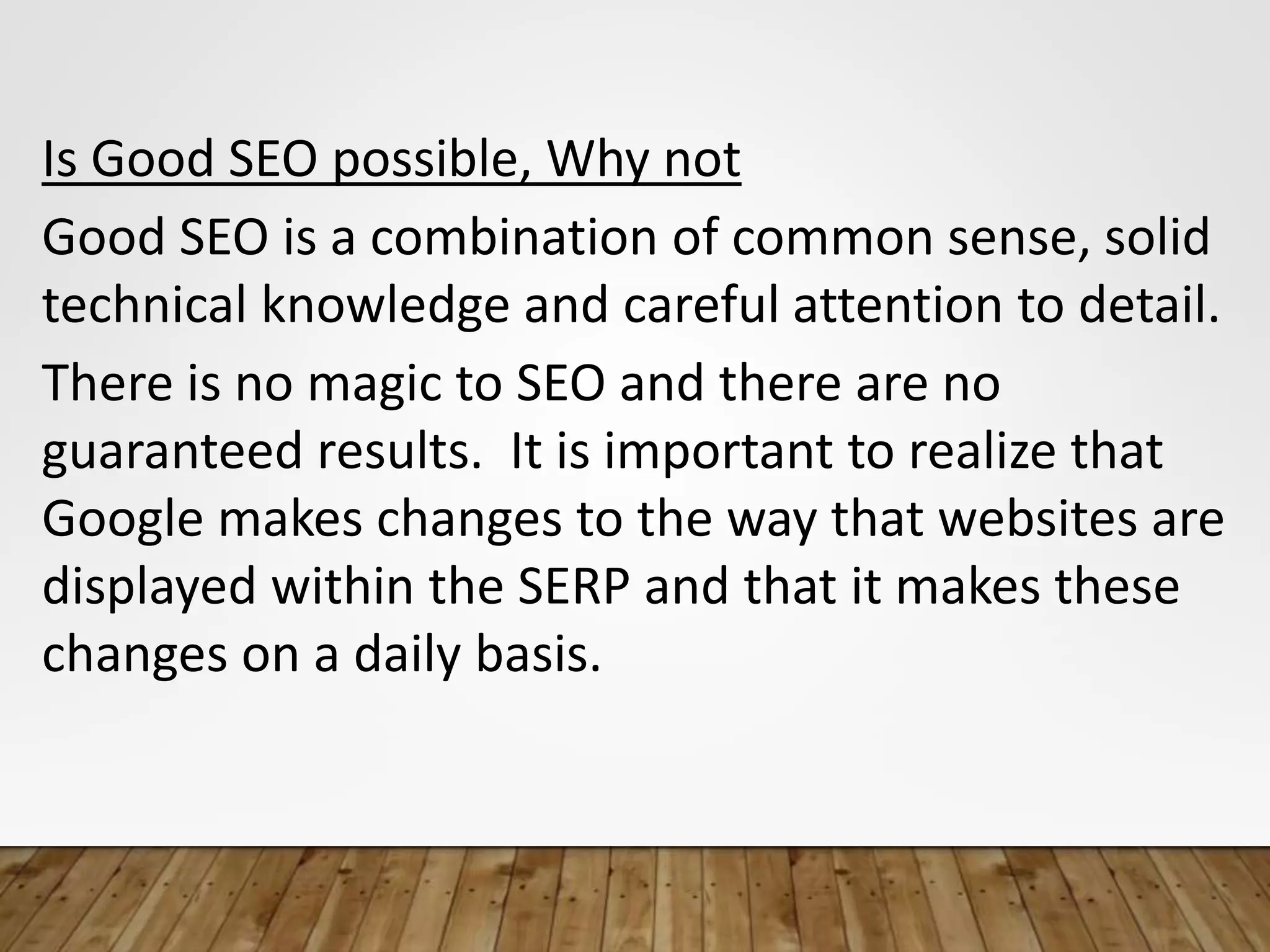 Is Good SEO possible, Why not
Good SEO is a combination of common sense, solid
technical knowledge and careful attention to detail.
There is no magic to SEO and there are no
guaranteed results. It is important to realize that
Google makes changes to the way that websites are
displayed within the SERP and that it makes these
changes on a daily basis.
 