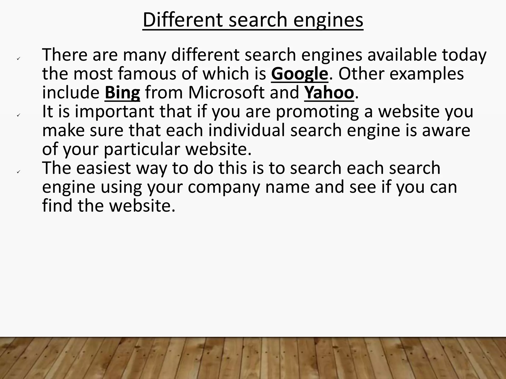 Different search engines
 There are many different search engines available today
the most famous of which is Google. Other examples
include Bing from Microsoft and Yahoo.
 It is important that if you are promoting a website you
make sure that each individual search engine is aware
of your particular website.
 The easiest way to do this is to search each search
engine using your company name and see if you can
find the website.
 