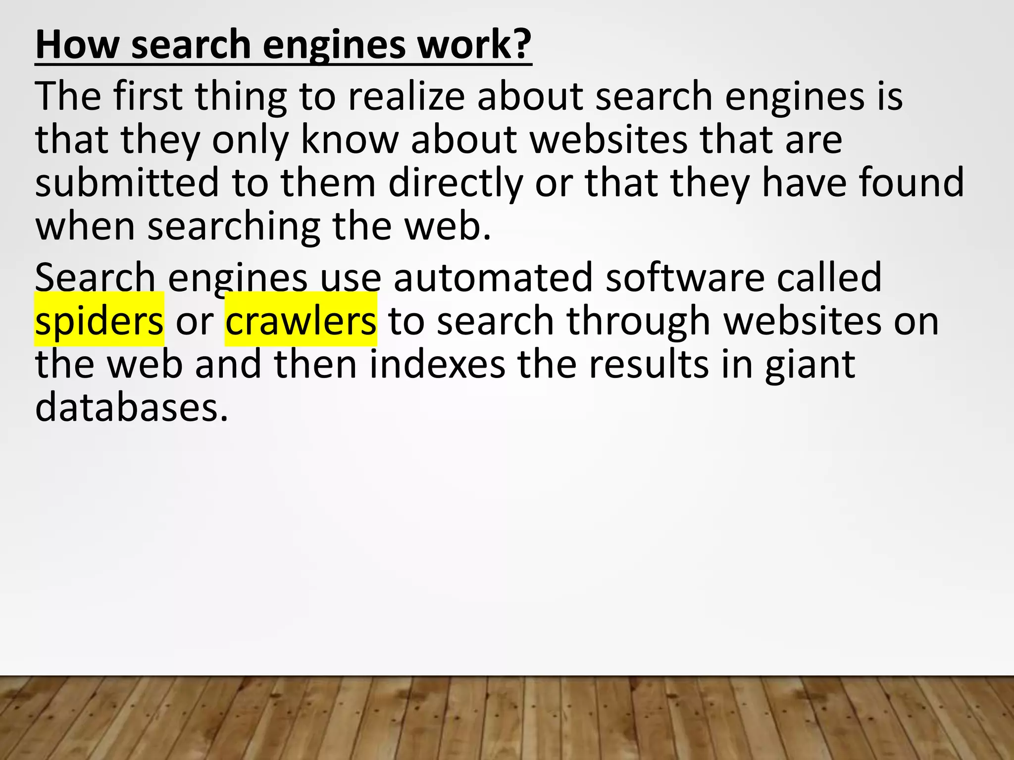 How search engines work?
The first thing to realize about search engines is
that they only know about websites that are
submitted to them directly or that they have found
when searching the web.
Search engines use automated software called
spiders or crawlers to search through websites on
the web and then indexes the results in giant
databases.
 