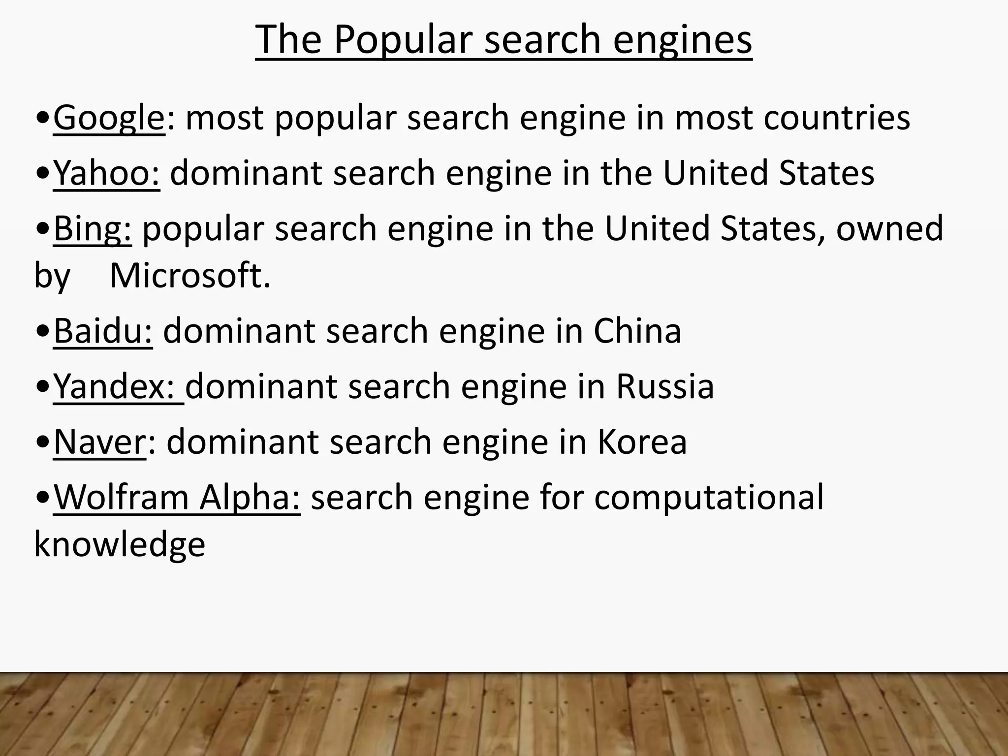 The Popular search engines
•Google: most popular search engine in most countries
•Yahoo: dominant search engine in the United States
•Bing: popular search engine in the United States, owned
by Microsoft.
•Baidu: dominant search engine in China
•Yandex: dominant search engine in Russia
•Naver: dominant search engine in Korea
•Wolfram Alpha: search engine for computational
knowledge
 