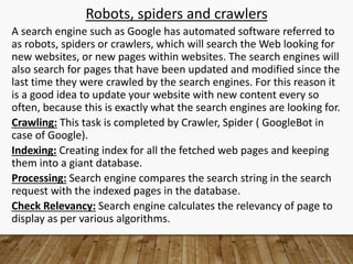 Robots, spiders and crawlers
A search engine such as Google has automated software referred to
as robots, spiders or crawlers, which will search the Web looking for
new websites, or new pages within websites. The search engines will
also search for pages that have been updated and modified since the
last time they were crawled by the search engines. For this reason it
is a good idea to update your website with new content every so
often, because this is exactly what the search engines are looking for.
Crawling: This task is completed by Crawler, Spider ( GoogleBot in
case of Google).
Indexing: Creating index for all the fetched web pages and keeping
them into a giant database.
Processing: Search engine compares the search string in the search
request with the indexed pages in the database.
Check Relevancy: Search engine calculates the relevancy of page to
display as per various algorithms.
 