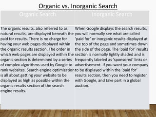 Organic vs. Inorganic Search
Organic Search Inorganic Search
The organic results, also referred to as
natural results, are displayed beneath the
paid for results. There is no charge for
having your web pages displayed within
the organic results section. The order in
which web pages are displayed within the
organic section is determined by a series
of complex algorithms used by Google to
rank websites. Search engine optimization
is all about getting your website to be
displayed as high as possible within the
organic results section of the search
engine results.
When Google displays the search results,
you will normally see what are called
‘paid for’ or inorganic results displayed at
the top of the page and sometimes down
the side of the page. The ‘paid for’ results
section is normally lightly shaded and is
frequently labeled as ‘sponsored’ links or
advertisement. If you want your company
to be displayed within the ‘paid for’
results section, then you need to register
with Google, and take part in a global
auction.
 