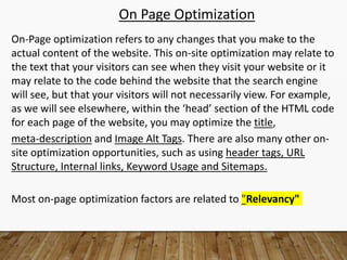 On Page Optimization
On-Page optimization refers to any changes that you make to the
actual content of the website. This on-site optimization may relate to
the text that your visitors can see when they visit your website or it
may relate to the code behind the website that the search engine
will see, but that your visitors will not necessarily view. For example,
as we will see elsewhere, within the ‘head’ section of the HTML code
for each page of the website, you may optimize the title,
meta-description and Image Alt Tags. There are also many other on-
site optimization opportunities, such as using header tags, URL
Structure, Internal links, Keyword Usage and Sitemaps.
Most on-page optimization factors are related to "Relevancy"
 