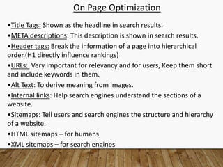 On Page Optimization
•Title Tags: Shown as the headline in search results.
•META descriptions: This description is shown in search results.
•Header tags: Break the information of a page into hierarchical
order.(H1 directly influence rankings)
•URLs: Very important for relevancy and for users, Keep them short
and include keywords in them.
•Alt Text: To derive meaning from images.
•Internal links: Help search engines understand the sections of a
website.
•Sitemaps: Tell users and search engines the structure and hierarchy
of a website.
•HTML sitemaps – for humans
•XML sitemaps – for search engines
 