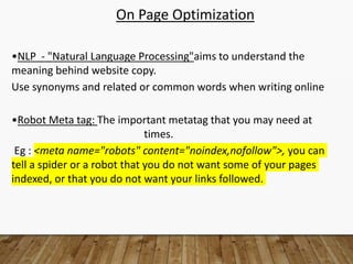 On Page Optimization
•NLP - "Natural Language Processing"aims to understand the
meaning behind website copy.
Use synonyms and related or common words when writing online
•Robot Meta tag: The important metatag that you may need at
times.
Eg : <meta name="robots" content="noindex,nofollow">, you can
tell a spider or a robot that you do not want some of your pages
indexed, or that you do not want your links followed.
 