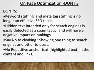 On Page Optimization -DONT'S
DONT'S:
•Keyword stuffing and meta tag stuffing is no
longer an effective SEO tactic.
•Hidden text intended only for search engines is
easily detected as a spam tactic, and will have a
negative impact on rankings.
•Say No to cloaking : Showing one thing to search
engines and other to users.
•No Repetitive anchor text (highlighted text) in the
content and links.
 
