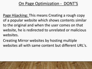On Page Optimization - DONT'S
Page Hijacking: This means Creating a rough copy
of a popular website which shows contents similar
to the original and when the user comes on that
website, he is redirected to unrelated or malicious
websites.
Creating Mirror websites by hosting multiple
websites all with same content but different URL's.
 
