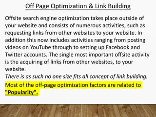 Off Page Optimization & Link Building
Offsite search engine optimization takes place outside of
your website and consists of numerous activities, such as
requesting links from other websites to your website. In
addition this now includes activities ranging from posting
videos on YouTube through to setting up Facebook and
Twitter accounts. The single most important offsite activity
is the acquiring of links from other websites, to your
website.
There is as such no one size fits all concept of link building.
Most of the off-page optimization factors are related to
"Popularity".
 