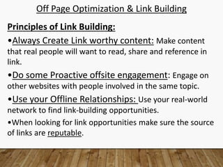 Off Page Optimization & Link Building
Principles of Link Building:
•Always Create Link worthy content: Make content
that real people will want to read, share and reference in
link.
•Do some Proactive offsite engagement: Engage on
other websites with people involved in the same topic.
•Use your Offline Relationships: Use your real-world
network to find link-building opportunities.
•When looking for link opportunities make sure the source
of links are reputable.
 