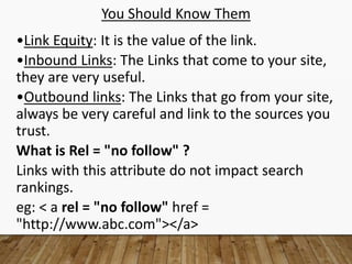 You Should Know Them
•Link Equity: It is the value of the link.
•Inbound Links: The Links that come to your site,
they are very useful.
•Outbound links: The Links that go from your site,
always be very careful and link to the sources you
trust.
What is Rel = "no follow" ?
Links with this attribute do not impact search
rankings.
eg: < a rel = "no follow" href =
"http://www.abc.com"></a>
 