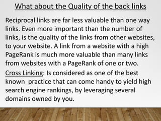What about the Quality of the back links
Reciprocal links are far less valuable than one way
links. Even more important than the number of
links, is the quality of the links from other websites,
to your website. A link from a website with a high
PageRank is much more valuable than many links
from websites with a PageRank of one or two.
Cross Linking: Is considered as one of the best
known practice that can come handy to yield high
search engine rankings, by leveraging several
domains owned by you.
 