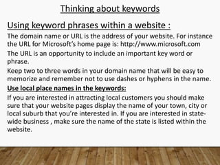 Thinking about keywords
Using keyword phrases within a website :
The domain name or URL is the address of your website. For instance
the URL for Microsoft’s home page is: http://www.microsoft.com
The URL is an opportunity to include an important key word or
phrase.
Keep two to three words in your domain name that will be easy to
memorize and remember not to use dashes or hyphens in the name.
Use local place names in the keywords:
If you are interested in attracting local customers you should make
sure that your website pages display the name of your town, city or
local suburb that you’re interested in. If you are interested in state-
wide business , make sure the name of the state is listed within the
website.
 