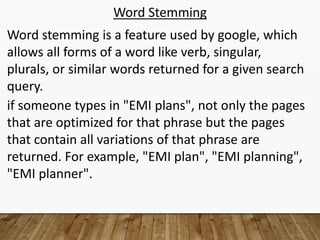 Word Stemming
Word stemming is a feature used by google, which
allows all forms of a word like verb, singular,
plurals, or similar words returned for a given search
query.
if someone types in "EMI plans", not only the pages
that are optimized for that phrase but the pages
that contain all variations of that phrase are
returned. For example, "EMI plan", "EMI planning",
"EMI planner".
 