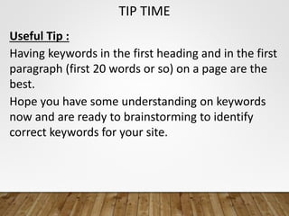 TIP TIME
Useful Tip :
Having keywords in the first heading and in the first
paragraph (first 20 words or so) on a page are the
best.
Hope you have some understanding on keywords
now and are ready to brainstorming to identify
correct keywords for your site.
 