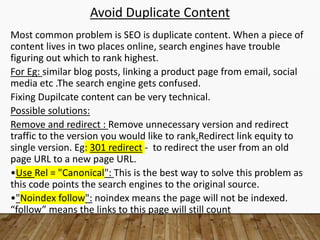 Avoid Duplicate Content
Most common problem is SEO is duplicate content. When a piece of
content lives in two places online, search engines have trouble
figuring out which to rank highest.
For Eg: similar blog posts, linking a product page from email, social
media etc .The search engine gets confused.
Fixing Dupilcate content can be very technical.
Possible solutions:
Remove and redirect : Remove unnecessary version and redirect
traffic to the version you would like to rank.Redirect link equity to
single version. Eg: 301 redirect - to redirect the user from an old
page URL to a new page URL.
•Use Rel = "Canonical": This is the best way to solve this problem as
this code points the search engines to the original source.
•"Noindex follow": noindex means the page will not be indexed.
“follow” means the links to this page will still count
 