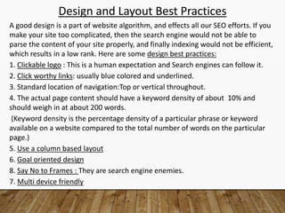 Design and Layout Best Practices
A good design is a part of website algorithm, and effects all our SEO efforts. If you
make your site too complicated, then the search engine would not be able to
parse the content of your site properly, and finally indexing would not be efficient,
which results in a low rank. Here are some design best practices:
1. Clickable logo : This is a human expectation and Search engines can follow it.
2. Click worthy links: usually blue colored and underlined.
3. Standard location of navigation:Top or vertical throughout.
4. The actual page content should have a keyword density of about 10% and
should weigh in at about 200 words.
(Keyword density is the percentage density of a particular phrase or keyword
available on a website compared to the total number of words on the particular
page.)
5. Use a column based layout
6. Goal oriented design
8. Say No to Frames : They are search engine enemies.
7. Multi device friendly
 