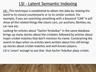 LSI - Latent Semantic Indexing
LSI : This technique is established to obtain the data by relating the
word to its closest counterparts or to its similar context. For
example, if you are searching something with a keyword “CAR” it will
show all the related things like classic cars, car auctions, Bentley car,
car race etc.
Looking for articles about “Sachin Tendulkar" in the same database
brings up many stories about the cricketer, followed by articles about
major cricket matches that don't mention his name. Constraining the
search to days when no articles were written about him still brings
up stories about cricket matches and well-known players.
LSI is 'smart' enough to see that that Sachin Tedulkar plays cricket.
 