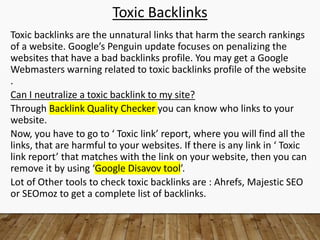 Toxic Backlinks
Toxic backlinks are the unnatural links that harm the search rankings
of a website. Google’s Penguin update focuses on penalizing the
websites that have a bad backlinks profile. You may get a Google
Webmasters warning related to toxic backlinks profile of the website
.
Can I neutralize a toxic backlink to my site?
Through Backlink Quality Checker you can know who links to your
website.
Now, you have to go to ‘ Toxic link’ report, where you will find all the
links, that are harmful to your websites. If there is any link in ‘ Toxic
link report’ that matches with the link on your website, then you can
remove it by using ‘Google Disavov tool’.
Lot of Other tools to check toxic backlinks are : Ahrefs, Majestic SEO
or SEOmoz to get a complete list of backlinks.
 
