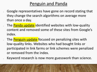 Penguin and Panda
 Google representatives have gone on record stating that
they change the search algorithms on average more
than once a day.
 The Panda update identified websites with low-quality
content and removed some of these sites from Google’s
index.
 The Penguin update focused on penalizing sites with
low-quality links. Websites who had bought links or
participated in link farms or link schemes were penalized
or removed from the index.
 Keyword research is now more guesswork than science.
 