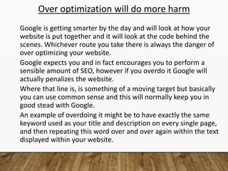 Over optimization will do more harm
Google is getting smarter by the day and will look at how your
website is put together and it will look at the code behind the
scenes. Whichever route you take there is always the danger of
over optimizing your website.
Google expects you and in fact encourages you to perform a
sensible amount of SEO, however if you overdo it Google will
actually penalizes the website.
Where that line is, is something of a moving target but basically
you can use common sense and this will normally keep you in
good stead with Google.
An example of overdoing it might be to have exactly the same
keyword used as your title and description on every single page,
and then repeating this word over and over again within the text
displayed within your website.
 
