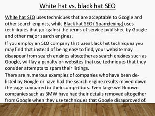 White hat vs. black hat SEO
White hat SEO uses techniques that are acceptable to Google and
other search engines, while Black hat SEO ( Spamdexing) uses
techniques that go against the terms of service published by Google
and other major search engines.
If you employ an SEO company that uses black hat techniques you
may find that instead of being easy to find, your website may
disappear from search engines altogether as search engines such as
Google, will lay a penalty on websites that use techniques that they
consider attempts to spam their listings.
There are numerous examples of companies who have been de-
listed by Google or have had the search engine results moved down
the page compared to their competitors. Even large well-known
companies such as BMW have had their details removed altogether
from Google when they use techniques that Google disapproved of.
 