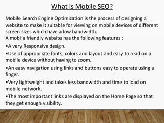 What is Mobile SEO?
Mobile Search Engine Optimization is the process of designing a
website to make it suitable for viewing on mobile devices of different
screen sizes which have a low bandwidth.
A mobile friendly website has the following features :
•A very Responsive design.
•Use of appropriate fonts, colors and layout and easy to read on a
mobile device without having to zoom.
•An easy navigation using links and buttons easy to operate using a
finger.
•Very lightweight and takes less bandwidth and time to load on
mobile network.
•The most important links are displayed on the Home Page so that
they get enough visibility.
 