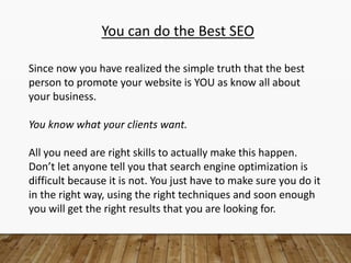 You can do the Best SEO
Since now you have realized the simple truth that the best
person to promote your website is YOU as know all about
your business.
You know what your clients want.
All you need are right skills to actually make this happen.
Don’t let anyone tell you that search engine optimization is
difficult because it is not. You just have to make sure you do it
in the right way, using the right techniques and soon enough
you will get the right results that you are looking for.
 