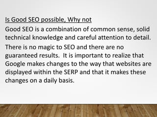 Is Good SEO possible, Why not
Good SEO is a combination of common sense, solid
technical knowledge and careful attention to detail.
There is no magic to SEO and there are no
guaranteed results. It is important to realize that
Google makes changes to the way that websites are
displayed within the SERP and that it makes these
changes on a daily basis.
 