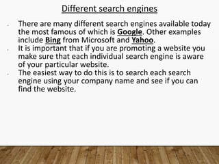 Different search engines
 There are many different search engines available today
the most famous of which is Google. Other examples
include Bing from Microsoft and Yahoo.
 It is important that if you are promoting a website you
make sure that each individual search engine is aware
of your particular website.
 The easiest way to do this is to search each search
engine using your company name and see if you can
find the website.
 