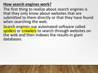 How search engines work?
The first thing to realize about search engines is
that they only know about websites that are
submitted to them directly or that they have found
when searching the web.
Search engines use automated software called
spiders or crawlers to search through websites on
the web and then indexes the results in giant
databases.
 