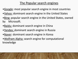 The Popular search engines
•Google: most popular search engine in most countries
•Yahoo: dominant search engine in the United States
•Bing: popular search engine in the United States, owned
by Microsoft.
•Baidu: dominant search engine in China
•Yandex: dominant search engine in Russia
•Naver: dominant search engine in Korea
•Wolfram Alpha: search engine for computational
knowledge
 