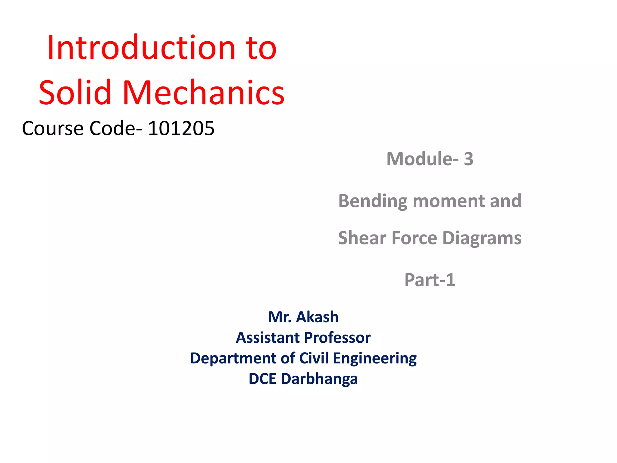 Mr. Akash
Assistant Professor
Department of Civil Engineering
DCE Darbhanga
Module- 3
Bending moment and
Shear Force Diagrams
Part-1
Introduction to
Solid Mechanics
Course Code- 101205
 