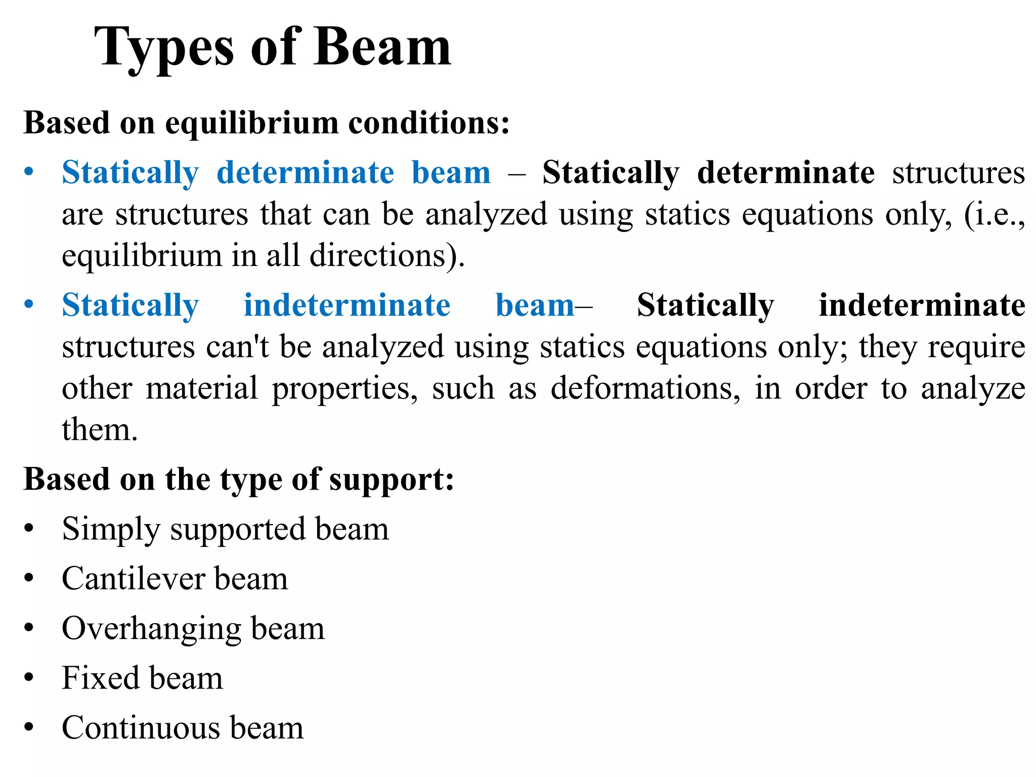 Types of Beam
Based on equilibrium conditions:
• Statically determinate beam – Statically determinate structures
are structures that can be analyzed using statics equations only, (i.e.,
equilibrium in all directions).
• Statically indeterminate beam– Statically indeterminate
structures can't be analyzed using statics equations only; they require
other material properties, such as deformations, in order to analyze
them.
Based on the type of support:
• Simply supported beam
• Cantilever beam
• Overhanging beam
• Fixed beam
• Continuous beam
 