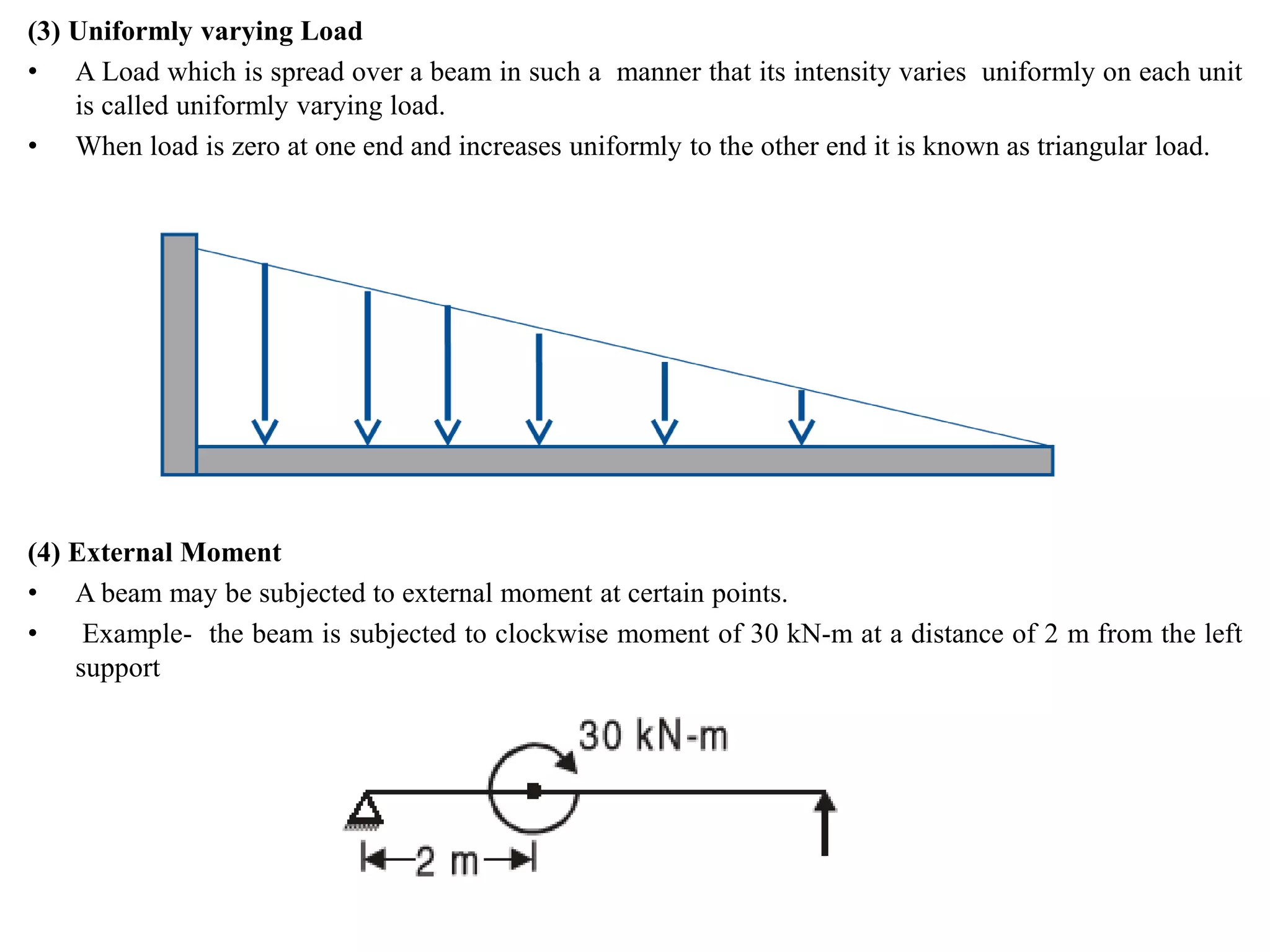 (3) Uniformly varying Load
• A Load which is spread over a beam in such a manner that its intensity varies uniformly on each unit
is called uniformly varying load.
• When load is zero at one end and increases uniformly to the other end it is known as triangular load.
(4) External Moment
• A beam may be subjected to external moment at certain points.
• Example- the beam is subjected to clockwise moment of 30 kN-m at a distance of 2 m from the left
support
 