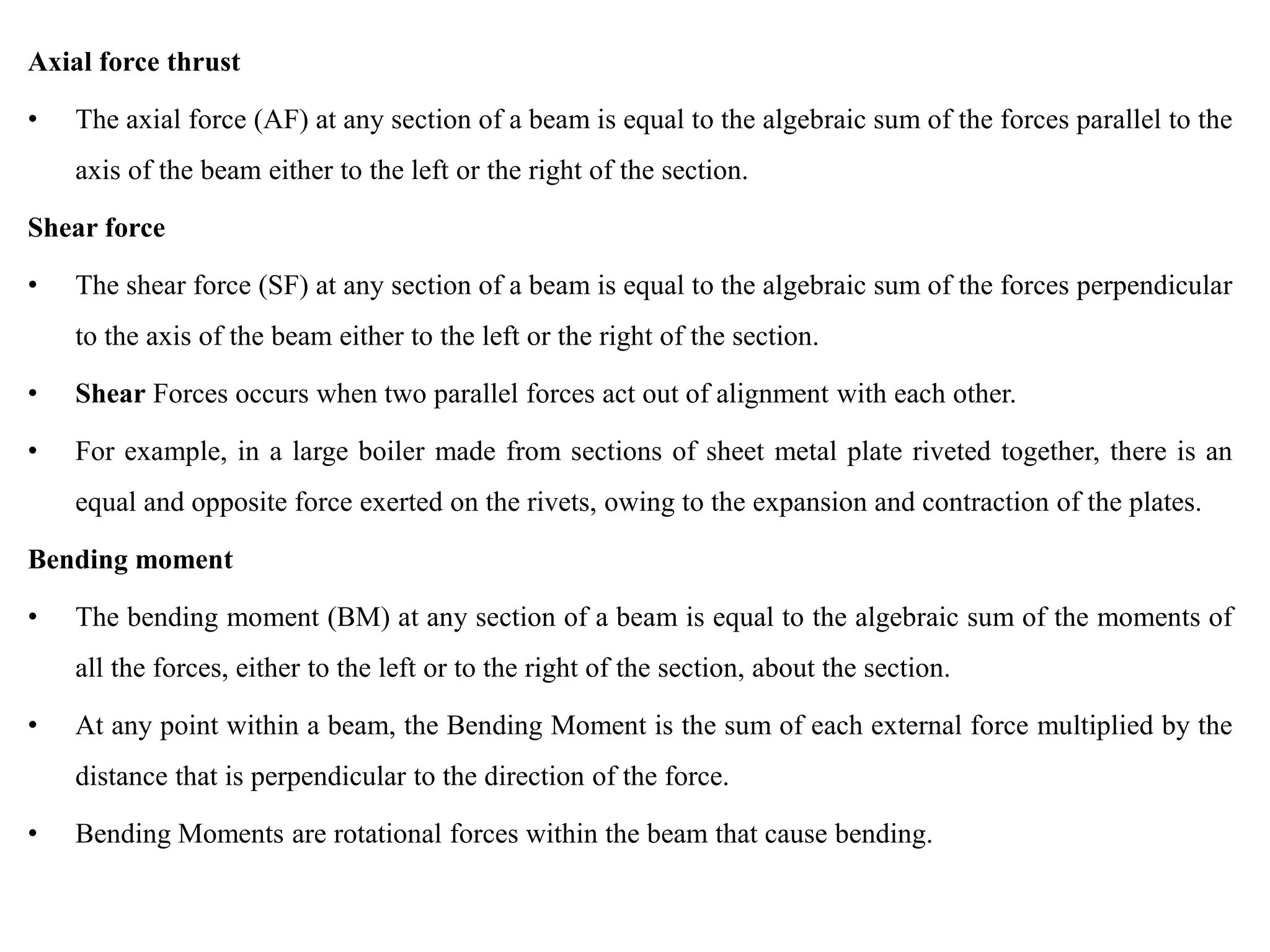 Axial force thrust
• The axial force (AF) at any section of a beam is equal to the algebraic sum of the forces parallel to the
axis of the beam either to the left or the right of the section.
Shear force
• The shear force (SF) at any section of a beam is equal to the algebraic sum of the forces perpendicular
to the axis of the beam either to the left or the right of the section.
• Shear Forces occurs when two parallel forces act out of alignment with each other.
• For example, in a large boiler made from sections of sheet metal plate riveted together, there is an
equal and opposite force exerted on the rivets, owing to the expansion and contraction of the plates.
Bending moment
• The bending moment (BM) at any section of a beam is equal to the algebraic sum of the moments of
all the forces, either to the left or to the right of the section, about the section.
• At any point within a beam, the Bending Moment is the sum of each external force multiplied by the
distance that is perpendicular to the direction of the force.
• Bending Moments are rotational forces within the beam that cause bending.
 