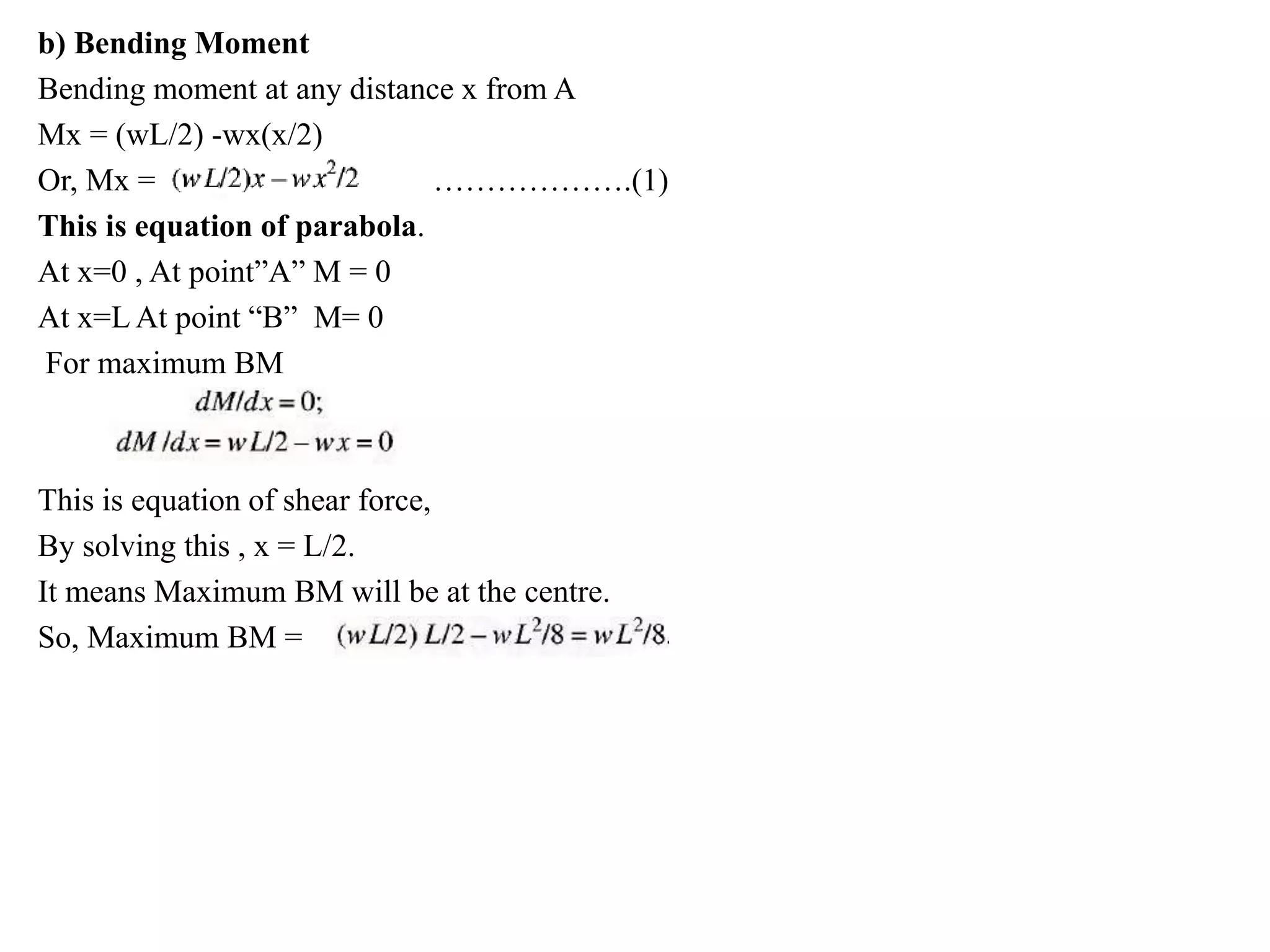 b) Bending Moment
Bending moment at any distance x from A
Mx = (wL/2) -wx(x/2)
Or, Mx = ……………….(1)
This is equation of parabola.
At x=0 , At point”A” M = 0
At x=L At point “B” M= 0
For maximum BM
This is equation of shear force,
By solving this , x = L/2.
It means Maximum BM will be at the centre.
So, Maximum BM =
 