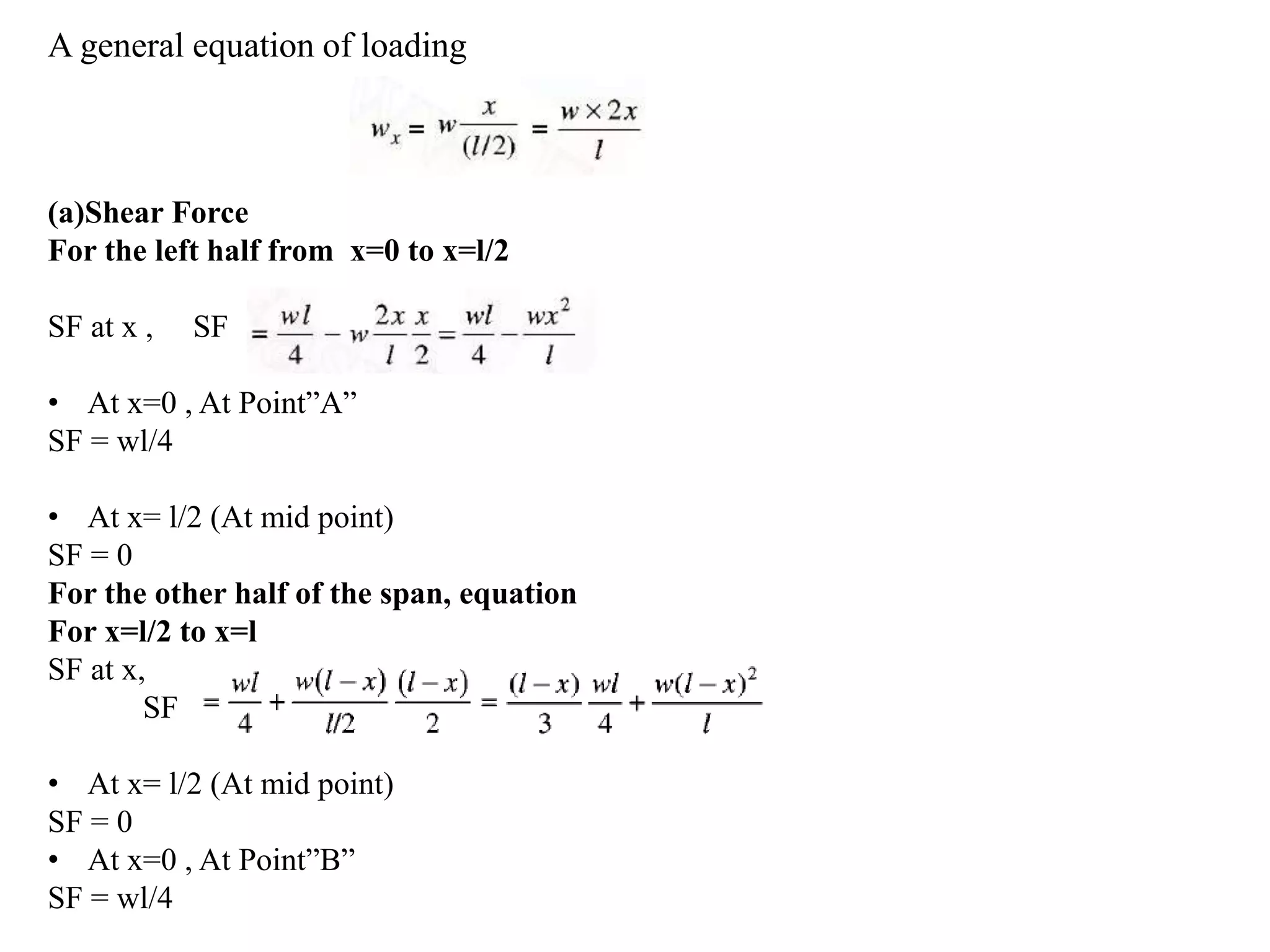 A general equation of loading
(a)Shear Force
For the left half from x=0 to x=l/2
SF at x , SF
• At x=0 , At Point”A”
SF = wl/4
• At x= l/2 (At mid point)
SF = 0
For the other half of the span, equation
For x=l/2 to x=l
SF at x,
SF
• At x= l/2 (At mid point)
SF = 0
• At x=0 , At Point”B”
SF = wl/4
 