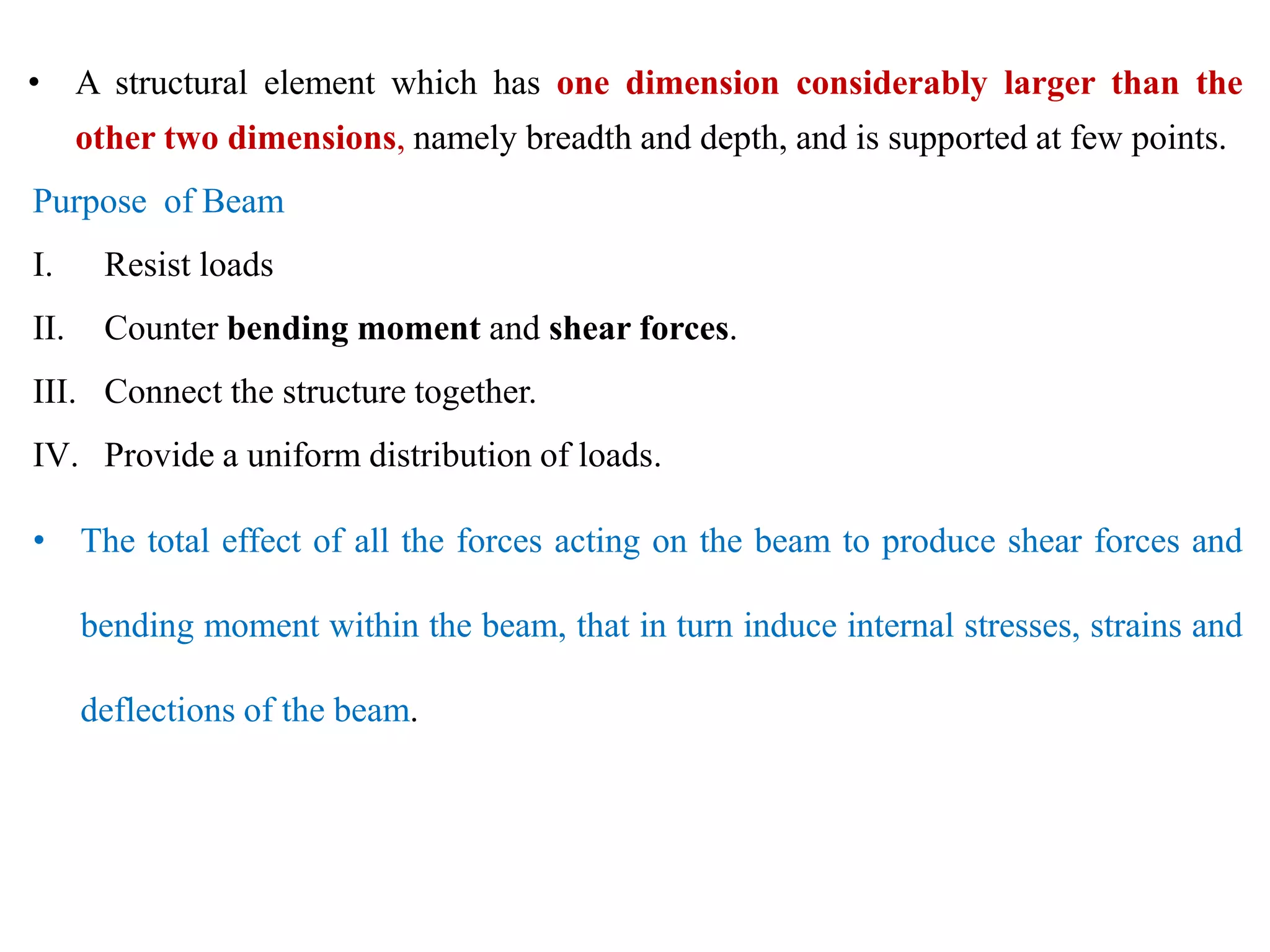 • A structural element which has one dimension considerably larger than the
other two dimensions, namely breadth and depth, and is supported at few points.
Purpose of Beam
I. Resist loads
II. Counter bending moment and shear forces.
III. Connect the structure together.
IV. Provide a uniform distribution of loads.
• The total effect of all the forces acting on the beam to produce shear forces and
bending moment within the beam, that in turn induce internal stresses, strains and
deflections of the beam.
 