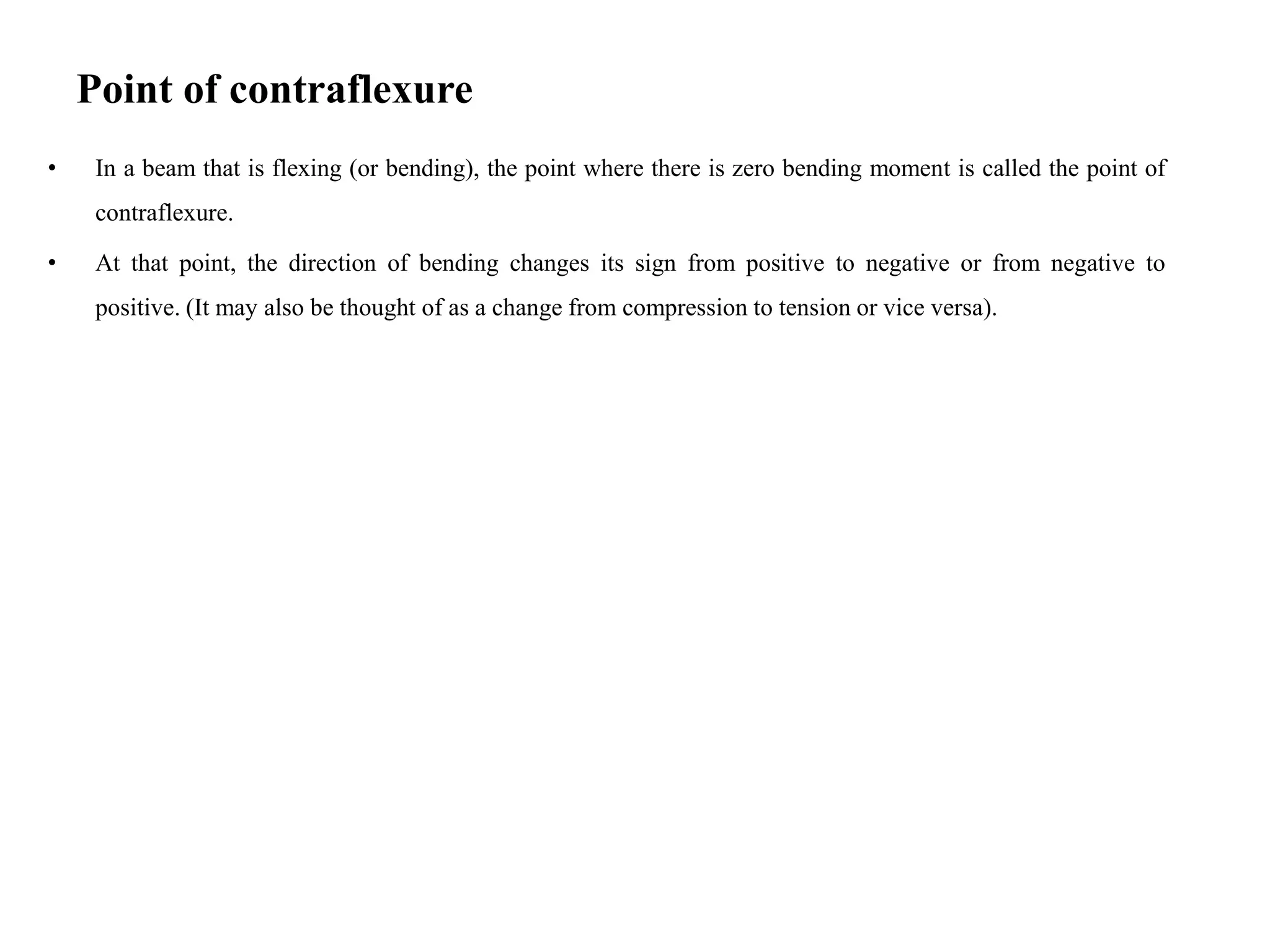 Point of contraflexure
• In a beam that is flexing (or bending), the point where there is zero bending moment is called the point of
contraflexure.
• At that point, the direction of bending changes its sign from positive to negative or from negative to
positive. (It may also be thought of as a change from compression to tension or vice versa).
 