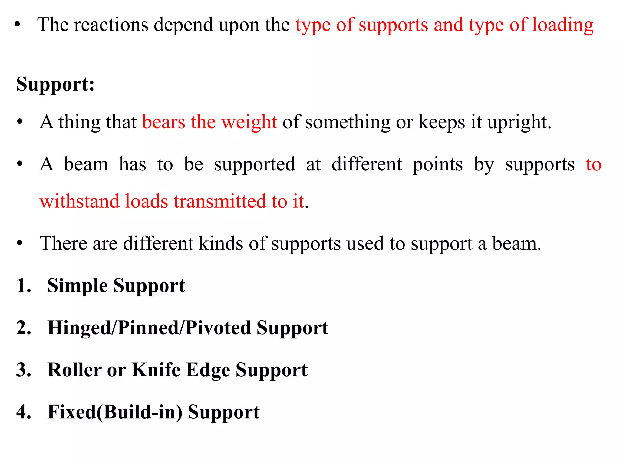 • The reactions depend upon the type of supports and type of loading
Support:
• A thing that bears the weight of something or keeps it upright.
• A beam has to be supported at different points by supports to
withstand loads transmitted to it.
• There are different kinds of supports used to support a beam.
1. Simple Support
2. Hinged/Pinned/Pivoted Support
3. Roller or Knife Edge Support
4. Fixed(Build-in) Support
 