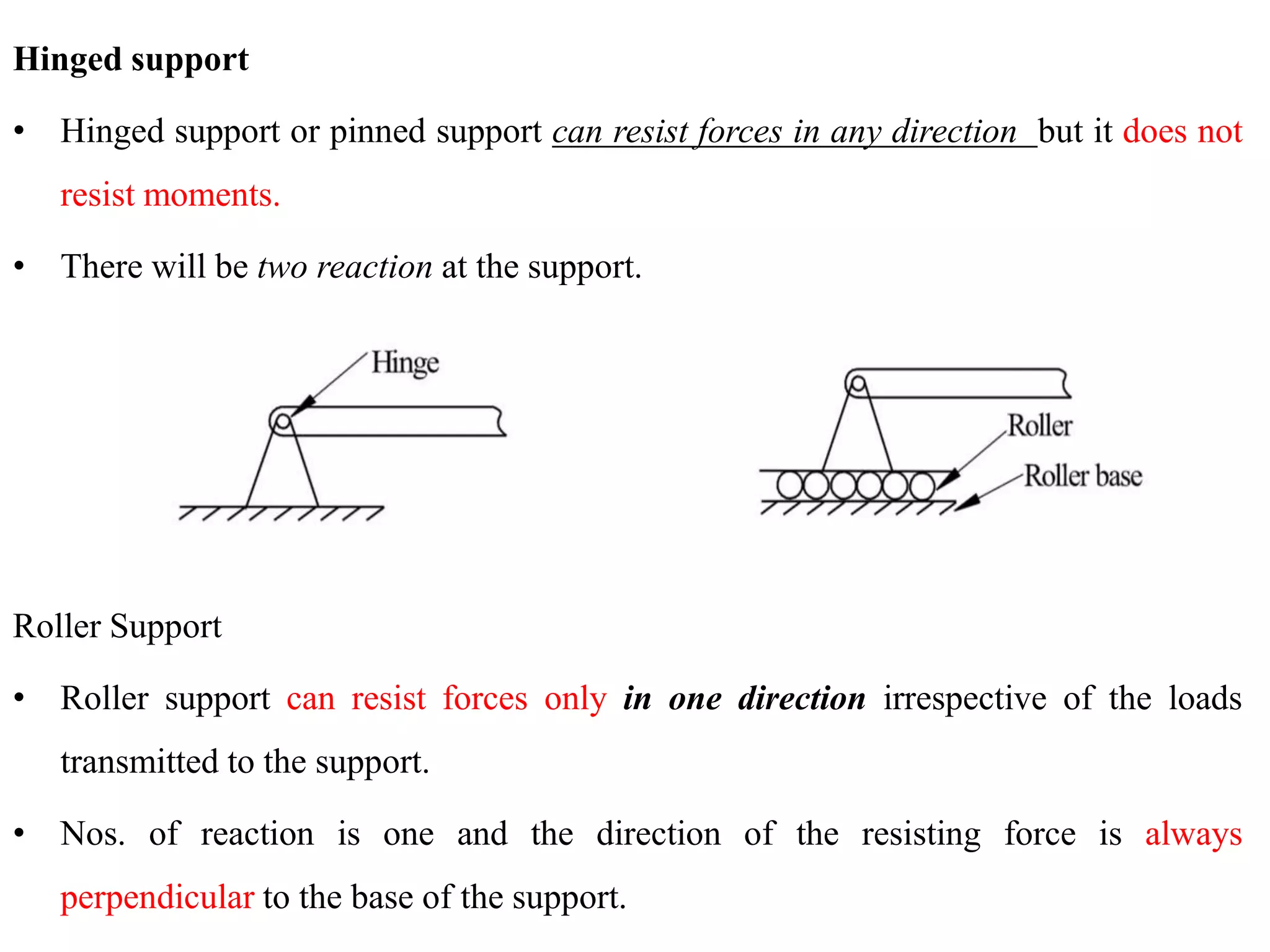 Hinged support
• Hinged support or pinned support can resist forces in any direction but it does not
resist moments.
• There will be two reaction at the support.
Roller Support
• Roller support can resist forces only in one direction irrespective of the loads
transmitted to the support.
• Nos. of reaction is one and the direction of the resisting force is always
perpendicular to the base of the support.
 