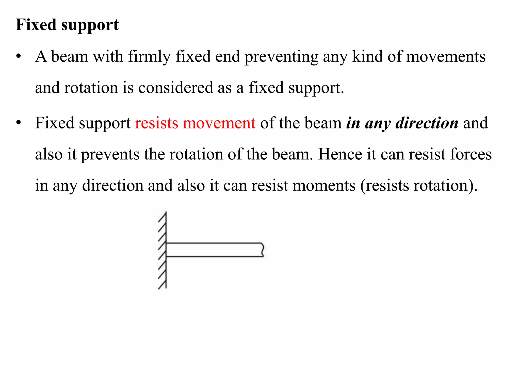 Fixed support
• A beam with firmly fixed end preventing any kind of movements
and rotation is considered as a fixed support.
• Fixed support resists movement of the beam in any direction and
also it prevents the rotation of the beam. Hence it can resist forces
in any direction and also it can resist moments (resists rotation).
 