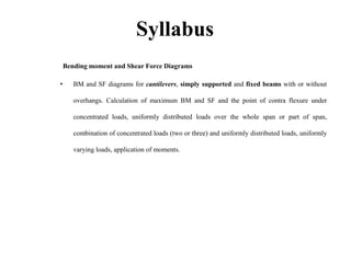 Syllabus
Bending moment and Shear Force Diagrams
• BM and SF diagrams for cantilevers, simply supported and fixed beams with or without
overhangs. Calculation of maximum BM and SF and the point of contra flexure under
concentrated loads, uniformly distributed loads over the whole span or part of span,
combination of concentrated loads (two or three) and uniformly distributed loads, uniformly
varying loads, application of moments.
 