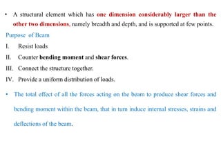 • A structural element which has one dimension considerably larger than the
other two dimensions, namely breadth and depth, and is supported at few points.
Purpose of Beam
I. Resist loads
II. Counter bending moment and shear forces.
III. Connect the structure together.
IV. Provide a uniform distribution of loads.
• The total effect of all the forces acting on the beam to produce shear forces and
bending moment within the beam, that in turn induce internal stresses, strains and
deflections of the beam.
 