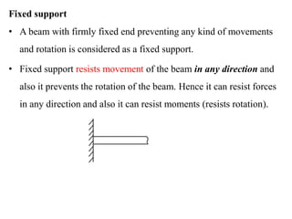 Fixed support
• A beam with firmly fixed end preventing any kind of movements
and rotation is considered as a fixed support.
• Fixed support resists movement of the beam in any direction and
also it prevents the rotation of the beam. Hence it can resist forces
in any direction and also it can resist moments (resists rotation).
 