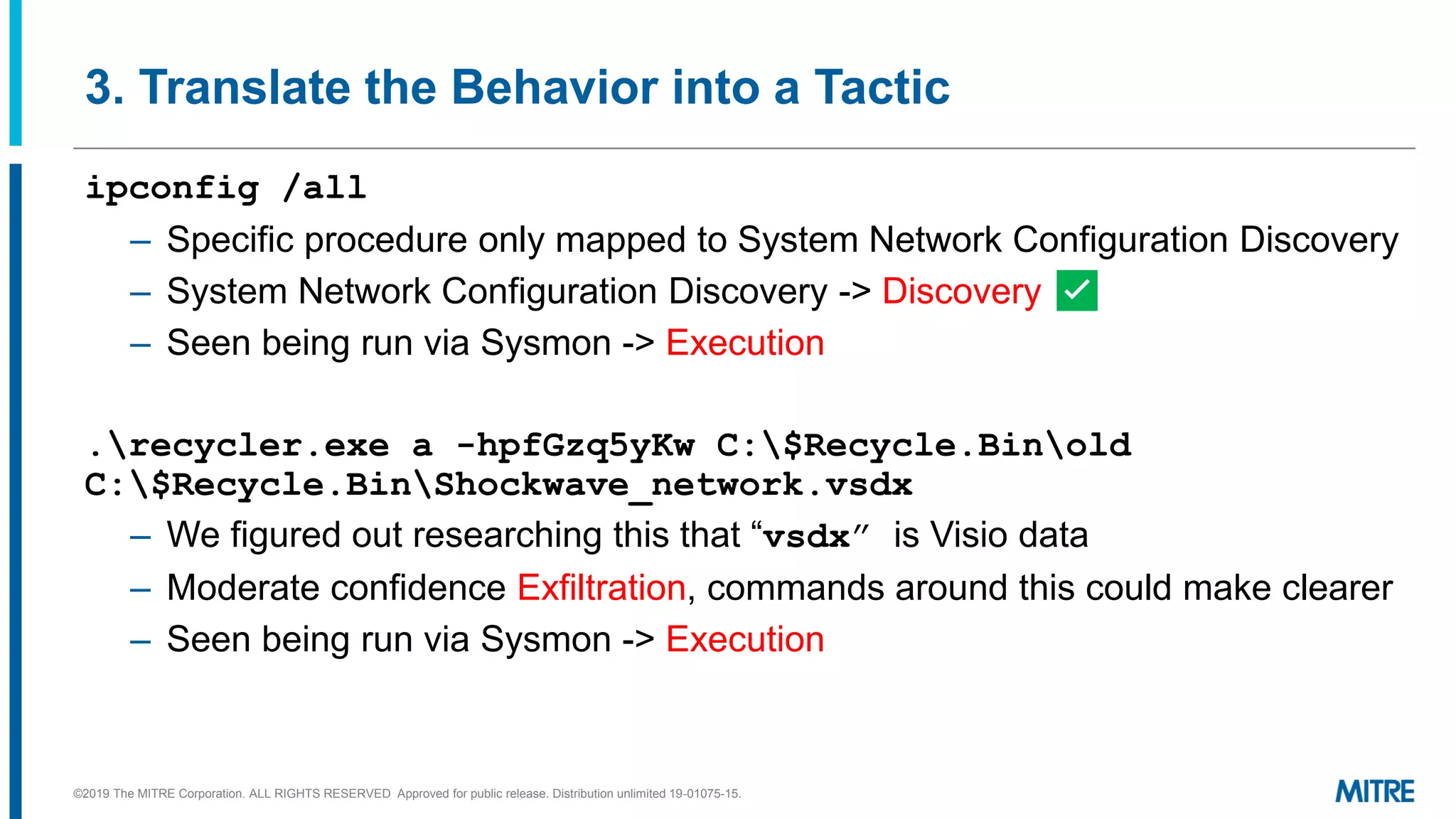 3. Translate the Behavior into a Tactic
ipconfig /all
– Specific procedure only mapped to System Network Configuration Discovery
– System Network Configuration Discovery -> Discovery ✅
– Seen being run via Sysmon -> Execution
.recycler.exe a -hpfGzq5yKw C:$Recycle.Binold
C:$Recycle.BinShockwave_network.vsdx
– We figured out researching this that “vsdx” is Visio data
– Moderate confidence Exfiltration, commands around this could make clearer
– Seen being run via Sysmon -> Execution
©2019 The MITRE Corporation. ALL RIGHTS RESERVED Approved for public release. Distribution unlimited 19-01075-15.
 