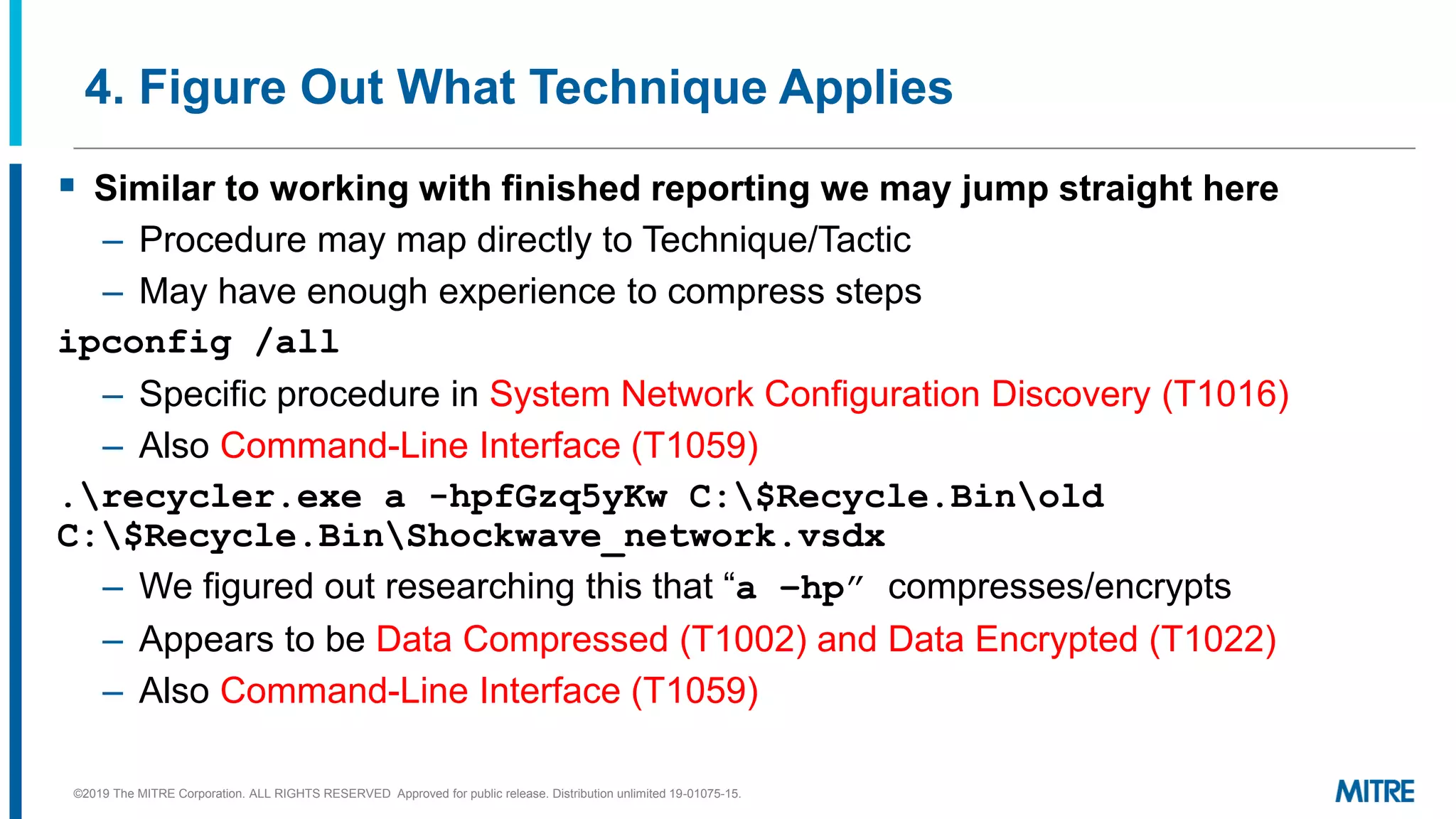 4. Figure Out What Technique Applies
▪ Similar to working with finished reporting we may jump straight here
– Procedure may map directly to Technique/Tactic
– May have enough experience to compress steps
ipconfig /all
– Specific procedure in System Network Configuration Discovery (T1016)
– Also Command-Line Interface (T1059)
.recycler.exe a -hpfGzq5yKw C:$Recycle.Binold
C:$Recycle.BinShockwave_network.vsdx
– We figured out researching this that “a –hp” compresses/encrypts
– Appears to be Data Compressed (T1002) and Data Encrypted (T1022)
– Also Command-Line Interface (T1059)
©2019 The MITRE Corporation. ALL RIGHTS RESERVED Approved for public release. Distribution unlimited 19-01075-15.
 
